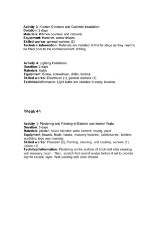 Week 44
Activity 4: Lighting Installation
Duration: 2 days
Materials: bulbs
Equipment: Screw, screwdriver, driller, locknut
Skilled worker: Electrician (1), general workers (1)
Technical information: Light bulbs are installed in every location.
Activity 3: Kitchen Counters and Cabinets Installation
Duration: 2 days
Materials: Kitchen counters and cabinets
Equipment: Hammer, screw drivers
Skilled worker: general workers (2)
Technical information: Materials are installed at first fix stage as they need to
be fitted prior to the commencement of tiling.
Activity 1: Plastering and Painting of Exterior and Interior Walls
Duration: 8 days
Materials: plaster, mixed blended white cement, coving, paint
Equipment: trowels, floats, hawks, masonry brushes, paintbrushes, ladders,
scaffolds, tape and masking
Skilled worker: Plasterer (2), Pointing, cleaning, and caulking workers (1),
painter (1)
Technical information: Plastering on the surface of brick wall after cleaning
with masonry brush. Then, scratch first coat of render before it set to provide
key for second layer. Wall painting with color chosen.
 