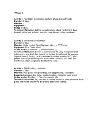 Week 8
Activity 1: Foundation Construction (Column Stump Curing Period)
Duration: 7 days
Materials: -
Equipment: -
Skilled worker: -
Technical information: Let the concrete column stump harden for 7 days
to wait it mature and sufficient strength, open formwork after completed
Activity 2: Slab Electrical Installation
Duration: 3 days
Materials: Metal conduit, Steel/Aluminum tubing or PVC tubing
Equipment: Plow Chute, Winch
Skilled worker: Contractor (1), General worker (2)
Technical information: Socket of connection to the utility wiring is covered
in the ground at a depth that protects conductors from physical damage and
physical contact. Burying cable preinstalled in cable-in-conduit (CIC) offers
greater physical protection against environment, abrasion, and rocks than
direct burial, which can prolong the life of the cable.
Activity 3: Slab Plumbing Installation
Duration: 3 days
Materials: PVC pipes, PVC pipefittings, soft copper tubing, septic tank
Equipment: pressure test pump, bobcat, trencher, measuring tape, shovel
Skilled worker: Plumber (1), Trencher operator (1)
Technical information: Dig trenches as needed to run the sewer pipes and water
pipes, and should smooth the dirt or sand back when finished.
 