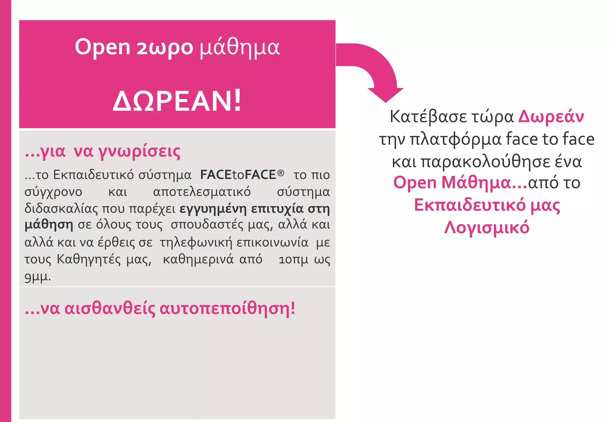 Κατέβασε τώρα Δωρεάν
την πλατφόρμα face to face
και παρακολούθησε ένα
Open Μάθημα…από το
Εκπαιδευτικό μας
Λογισμικό
Open 2ωρο μάθημα
ΔΩΡΕΑΝ!
...για να γνωρίσεις
…το Εκπαιδευτικό σύστημα FACEtoFACE® το πιο
σύγχρονο και αποτελεσματικό σύστημα
διδασκαλίας που παρέχει εγγυημένη επιτυχία στη
μάθηση σε όλους τους σπουδαστές μας, αλλά και
αλλά και να έρθεις σε τηλεφωνική επικοινωνία με
τους Καθηγητές μας, καθημερινά από 10πμ ως
9μμ.
…να αισθανθείς αυτοπεποίθηση!
 