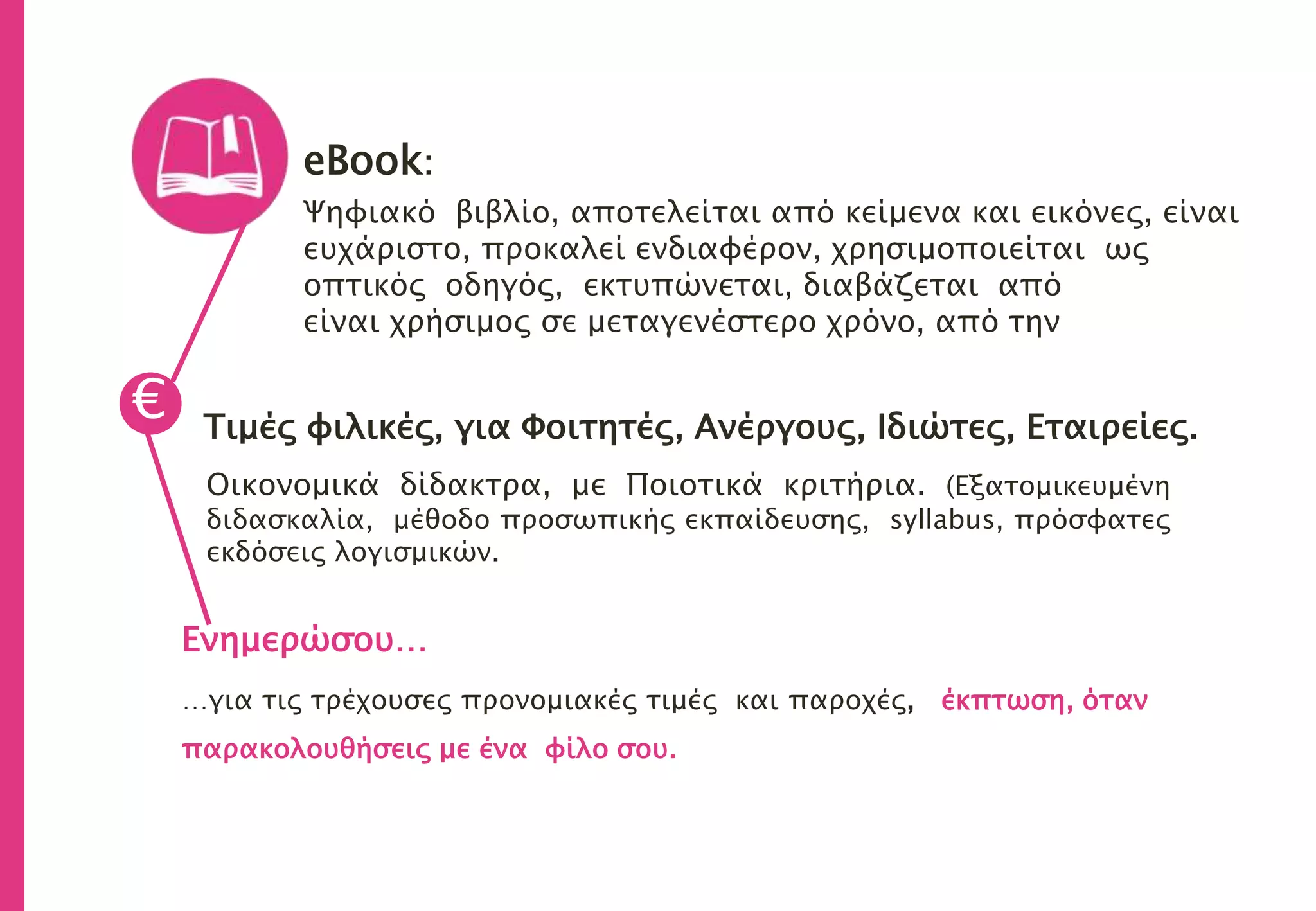 eBook:
Ψηφιακό βιβλίο, αποτελείται από κείμενα και εικόνες, είναι
ευχάριστο, προκαλεί ενδιαφέρον, χρησιμοποιείται ως
οπτικός οδηγός, εκτυπώνεται, διαβάζεται από
είναι χρήσιμος σε μεταγενέστερο χρόνο, από την
Τιμές φιλικές, για Φοιτητές, Ανέργους, Ιδιώτες, Εταιρείες.
Οικονομικά δίδακτρα, με Ποιοτικά κριτήρια. (Εξατομικευμένη
διδασκαλία, μέθοδο προσωπικής εκπαίδευσης, syllabus, πρόσφατες
εκδόσεις λογισμικών.
€
Ενημερώσου…
…για τις τρέχουσες προνομιακές τιμές και παροχές, έκπτωση, όταν
παρακολουθήσεις με ένα φίλο σου.
 