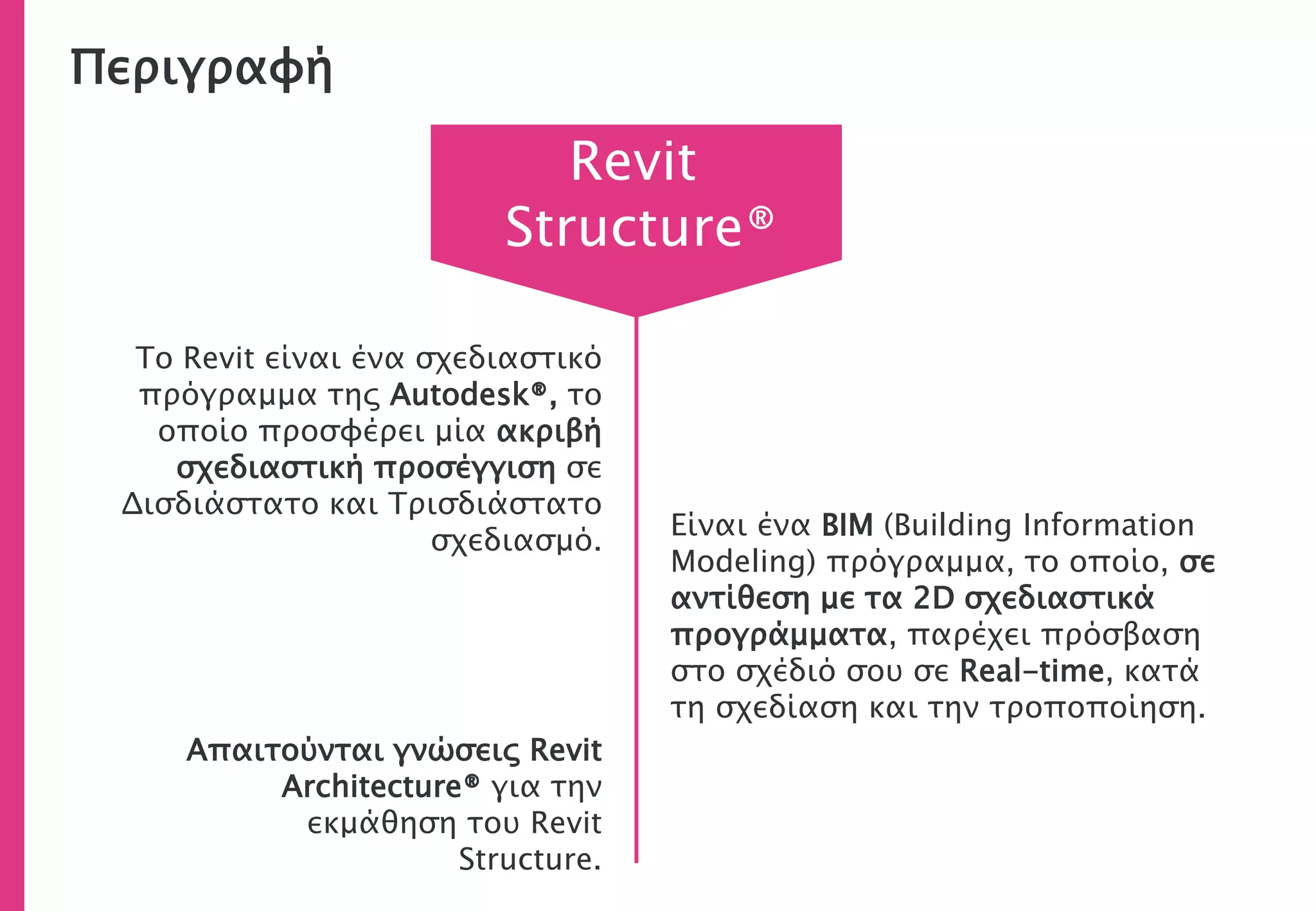 Περιγραφή
Το Revit είναι ένα σχεδιαστικό
πρόγραμμα της Autodesk®, το
οποίο προσφέρει μία ακριβή
σχεδιαστική προσέγγιση σε
Δισδιάστατο και Τρισδιάστατο
σχεδιασμό.
Απαιτούνται γνώσεις Revit
Architecture® για την
εκμάθηση του Revit
Structure.
Revit
Structure®
Είναι ένα BIM (Building Information
Modeling) πρόγραμμα, το οποίο, σε
αντίθεση με τα 2D σχεδιαστικά
προγράμματα, παρέχει πρόσβαση
στο σχέδιό σου σε Real-time, κατά
τη σχεδίαση και την τροποποίηση.
 