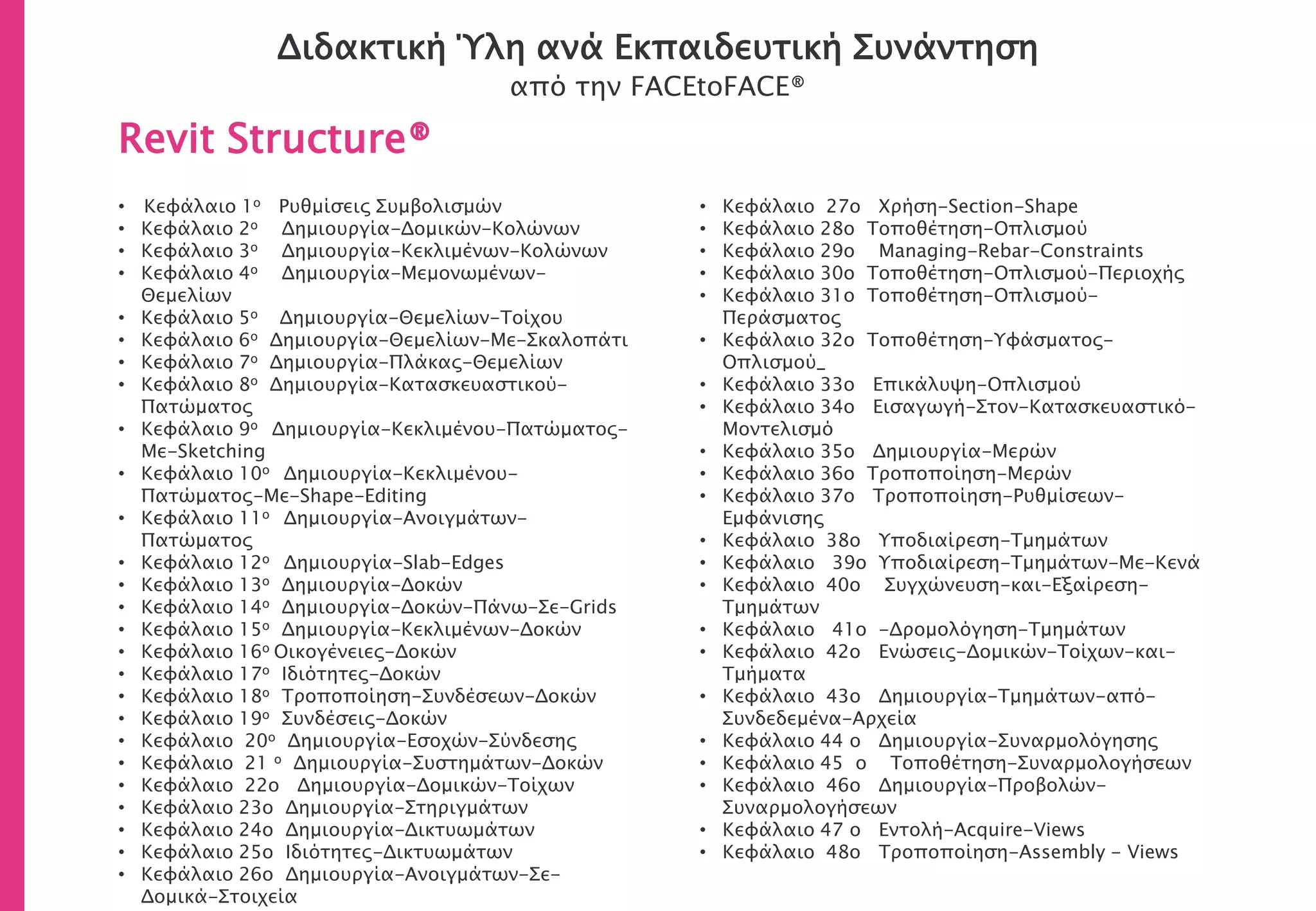 Διδακτική Ύλη ανά Εκπαιδευτική Συνάντηση
από την FACEtoFACE®
Revit Structure®
• Κεφάλαιο 1ο Ρυθμίσεις Συμβολισμών
• Κεφάλαιο 2ο Δημιουργία-Δομικών-Κολώνων
• Κεφάλαιο 3ο Δημιουργία-Κεκλιμένων-Κολώνων
• Κεφάλαιο 4ο Δημιουργία-Μεμονωμένων-
Θεμελίων
• Κεφάλαιο 5ο Δημιουργία-Θεμελίων-Τοίχου
• Κεφάλαιο 6ο Δημιουργία-Θεμελίων-Με-Σκαλοπάτι
• Κεφάλαιο 7ο Δημιουργία-Πλάκας-Θεμελίων
• Κεφάλαιο 8ο Δημιουργία-Κατασκευαστικού-
Πατώματος
• Κεφάλαιο 9ο Δημιουργία-Κεκλιμένου-Πατώματος-
Με-Sketching
• Κεφάλαιο 10ο Δημιουργία-Κεκλιμένου-
Πατώματος-Με-Shape-Editing
• Κεφάλαιο 11ο Δημιουργία-Ανοιγμάτων-
Πατώματος
• Κεφάλαιο 12ο Δημιουργία-Slab-Edges
• Κεφάλαιο 13ο Δημιουργία-Δοκών
• Κεφάλαιο 14ο Δημιουργία-Δοκών-Πάνω-Σε-Grids
• Κεφάλαιο 15ο Δημιουργία-Κεκλιμένων-Δοκών
• Κεφάλαιο 16ο Οικογένειες-Δοκών
• Κεφάλαιο 17ο Ιδιότητες-Δοκών
• Κεφάλαιο 18ο Τροποποίηση-Συνδέσεων-Δοκών
• Κεφάλαιο 19ο Συνδέσεις-Δοκών
• Κεφάλαιο 20o Δημιουργία-Εσοχών-Σύνδεσης
• Κεφάλαιο 21 o Δημιουργία-Συστημάτων-Δοκών
• Κεφάλαιο 22o Δημιουργία-Δομικών-Τοίχων
• Κεφάλαιο 23ο Δημιουργία-Στηριγμάτων
• Κεφάλαιο 24ο Δημιουργία-Δικτυωμάτων
• Κεφάλαιο 25ο Ιδιότητες-Δικτυωμάτων
• Κεφάλαιο 26ο Δημιουργία-Ανοιγμάτων-Σε-
Δομικά-Στοιχεία
• Κεφάλαιο 27o Χρήση-Section-Shape
• Κεφάλαιο 28ο Τοποθέτηση-Οπλισμού
• Κεφάλαιο 29o Managing-Rebar-Constraints
• Κεφάλαιο 30ο Τοποθέτηση-Οπλισμού-Περιοχής
• Κεφάλαιο 31ο Τοποθέτηση-Οπλισμού-
Περάσματος
• Κεφάλαιο 32ο Τοποθέτηση-Υφάσματος-
Οπλισμού_
• Κεφάλαιο 33ο Επικάλυψη-Οπλισμού
• Κεφάλαιο 34ο Εισαγωγή-Στον-Κατασκευαστικό-
Μοντελισμό
• Κεφάλαιο 35ο Δημιουργία-Μερών
• Κεφάλαιο 36ο Τροποποίηση-Μερών
• Κεφάλαιο 37ο Τροποποίηση-Ρυθμίσεων-
Εμφάνισης
• Κεφάλαιο 38ο Υποδιαίρεση-Τμημάτων
• Κεφάλαιο 39ο Υποδιαίρεση-Τμημάτων-Με-Κενά
• Κεφάλαιο 40ο Συγχώνευση-και-Εξαίρεση-
Τμημάτων
• Κεφάλαιο 41ο -Δρομολόγηση-Τμημάτων
• Κεφάλαιο 42ο Ενώσεις-Δομικών-Τοίχων-και-
Τμήματα
• Κεφάλαιο 43ο Δημιουργία-Τμημάτων-από-
Συνδεδεμένα-Αρχεία
• Κεφάλαιο 44 ο Δημιουργία-Συναρμολόγησης
• Κεφάλαιο 45 ο Τοποθέτηση-Συναρμολογήσεων
• Κεφάλαιο 46ο Δημιουργία-Προβολών-
Συναρμολογήσεων
• Κεφάλαιο 47 ο Εντολή-Acquire-Views
• Κεφάλαιο 48ο Τροποποίηση-Assembly - Views
 