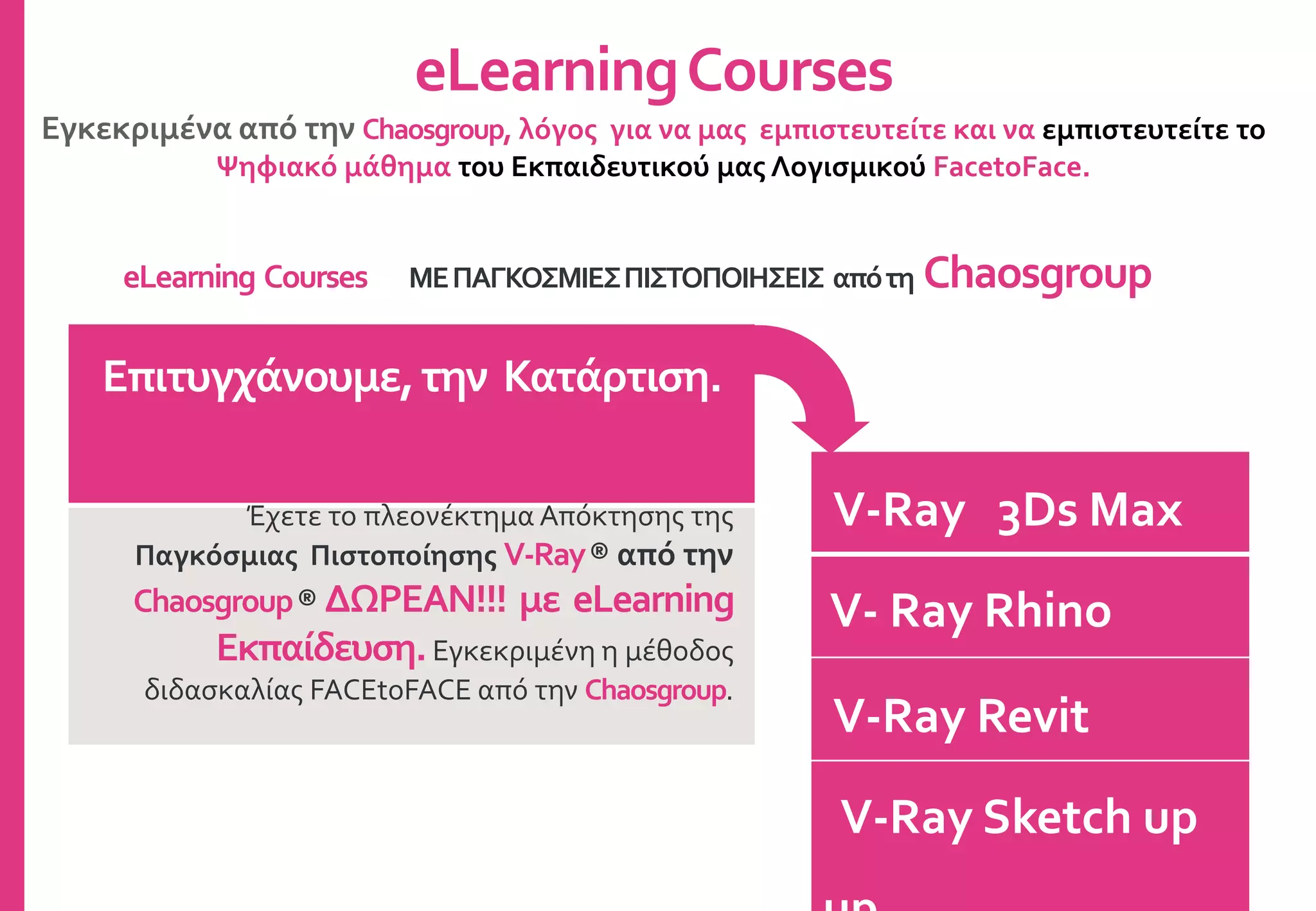V-Ray 3Ds Max
V- Ray Rhino
V-Ray Revit
V-Ray Sketch up
eLearningCourses
Εγκεκριμένα από την Chaosgroup, λόγος για να μας εμπιστευτείτε και να εμπιστευτείτε το
Ψηφιακό μάθημα του Εκπαιδευτικού μας Λογισμικού FacetoFace.
Επιτυγχάνουμε,την Κατάρτιση.
Έχετε το πλεονέκτημα Απόκτησης της
Παγκόσμιας Πιστοποίησης V-Ray® από την
Chaosgroup® ΔΩΡΕΑΝ!!! με eLearning
Εκπαίδευση.Εγκεκριμένη η μέθοδος
διδασκαλίας FACEtoFACE από την Chaosgroup.
eLearning Courses ΜΕΠΑΓΚΟΣΜΙΕΣΠΙΣΤΟΠΟΙΗΣΕΙΣ απότη Chaosgroup
 
