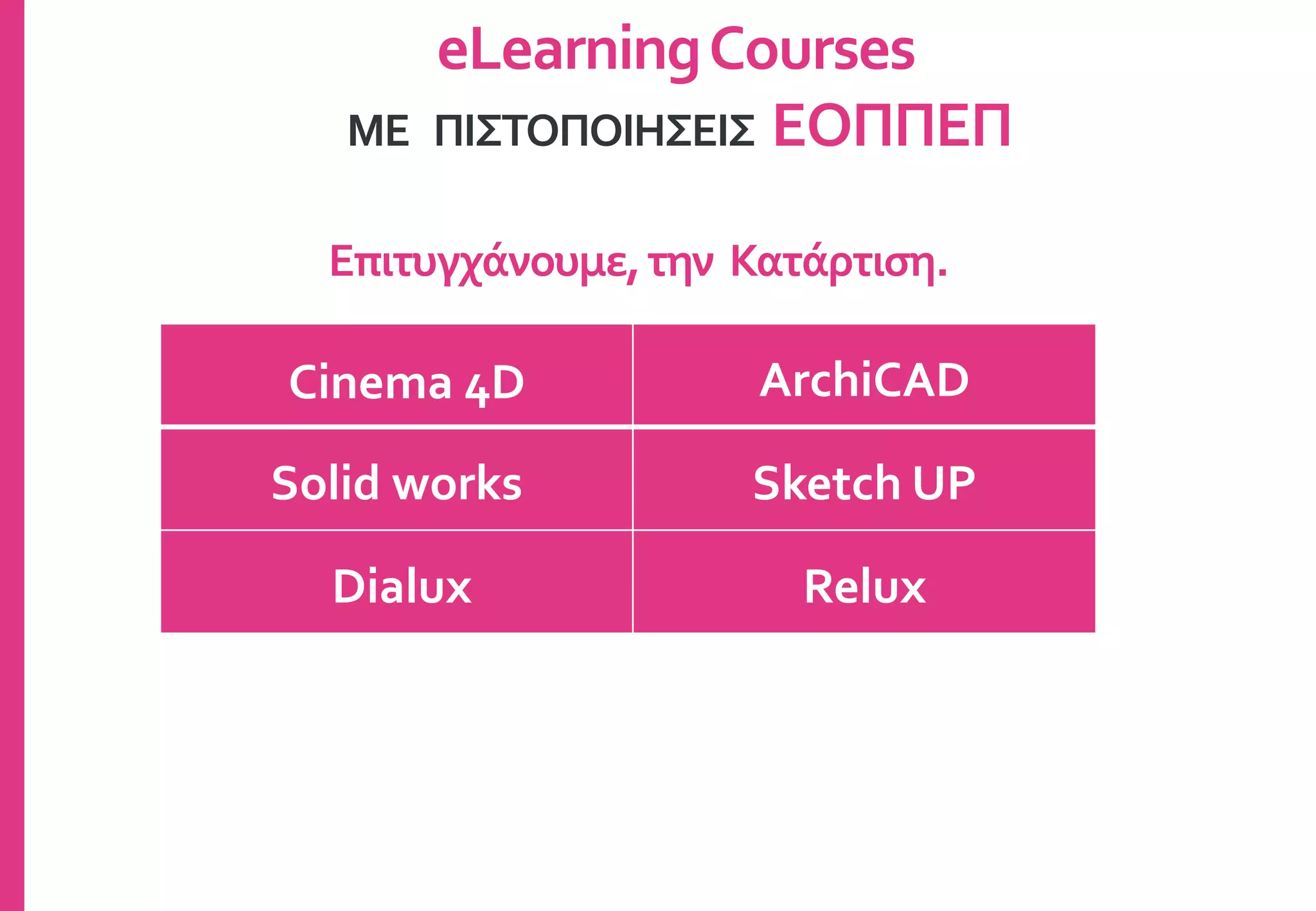 Cinema 4D ArchiCAD
Solid works Sketch UP
Dialux Relux
eLearningCourses
ΜΕ ΠΙΣΤΟΠΟΙΗΣΕΙΣ ΕΟΠΠΕΠ
Επιτυγχάνουμε,την Κατάρτιση.
 