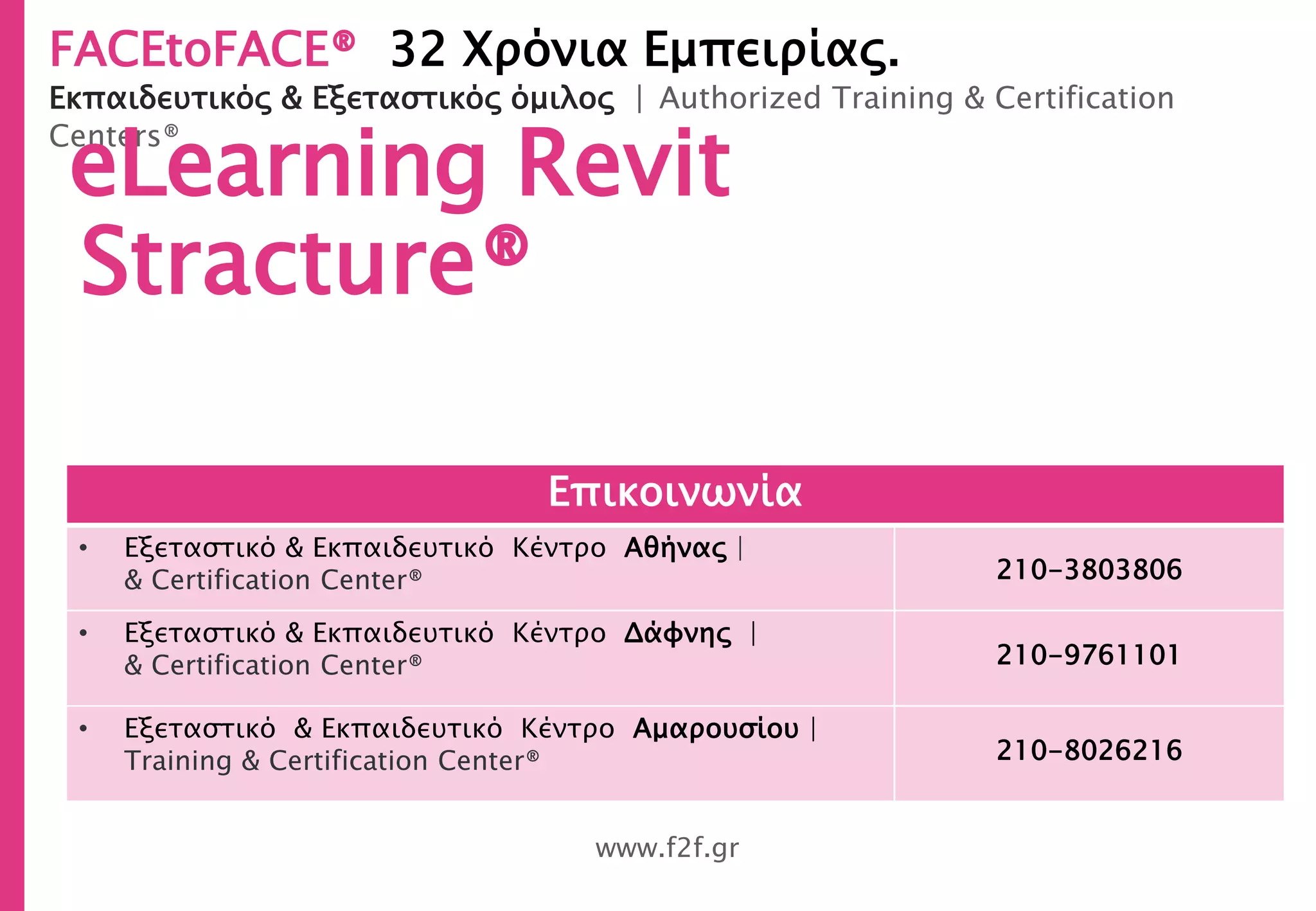 FACEtoFACE® 32 Χρόνια Εμπειρίας.
Εκπαιδευτικός & Εξεταστικός όμιλος | Authorized Training & Certification
Centers®
www.f2f.gr
eLearning Revit
Stracture®
Επικοινωνία
• Εξεταστικό & Εκπαιδευτικό Κέντρο Αθήνας |
& Certification Center® 210-3803806
• Εξεταστικό & Εκπαιδευτικό Κέντρο Δάφνης |
& Certification Center® 210-9761101
• Εξεταστικό & Εκπαιδευτικό Κέντρο Αμαρουσίου |
Training & Certification Center® 210-8026216
 