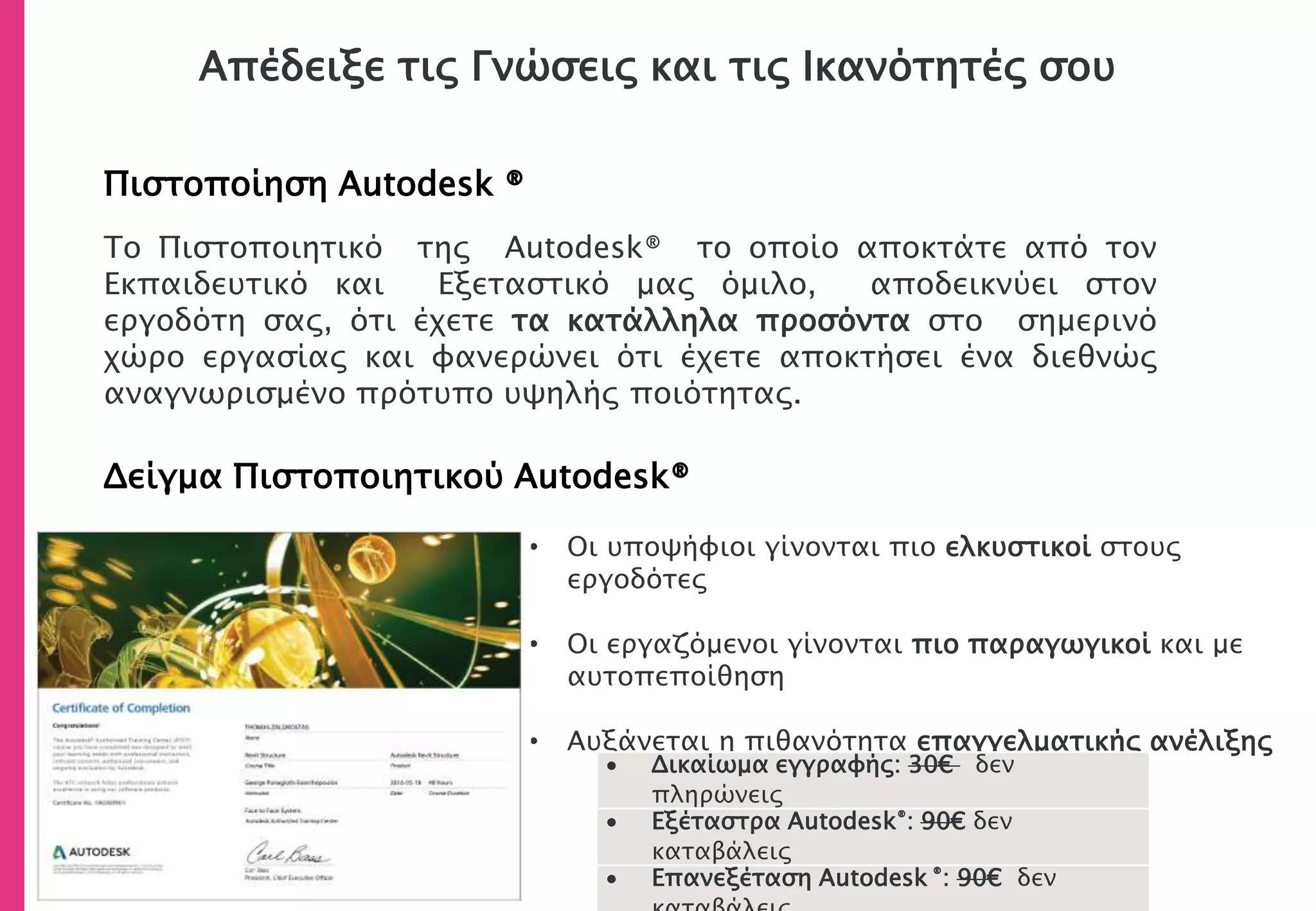 Απέδειξε τις Γνώσεις και τις Ικανότητές σου
Πιστοποίηση Autodesk ®
Δείγμα Πιστοποιητικού Autodesk®
• Οι υποψήφιοι γίνονται πιο ελκυστικοί στους
εργοδότες
• Οι εργαζόμενοι γίνονται πιο παραγωγικοί και με
αυτοπεποίθηση
• Αυξάνεται η πιθανότητα επαγγελματικής ανέλιξης
Το Πιστοποιητικό της Autodesk® το οποίο αποκτάτε από τον
Εκπαιδευτικό και Εξεταστικό μας όμιλο, αποδεικνύει στον
εργοδότη σας, ότι έχετε τα κατάλληλα προσόντα στο σημερινό
χώρο εργασίας και φανερώνει ότι έχετε αποκτήσει ένα διεθνώς
αναγνωρισμένο πρότυπο υψηλής ποιότητας.
 Δικαίωμα εγγραφής: 30€ δεν
πληρώνεις
 Εξέταστρα Autodesk®: 90€ δεν
καταβάλεις
 Επανεξέταση Autodesk ®: 90€ δεν
 