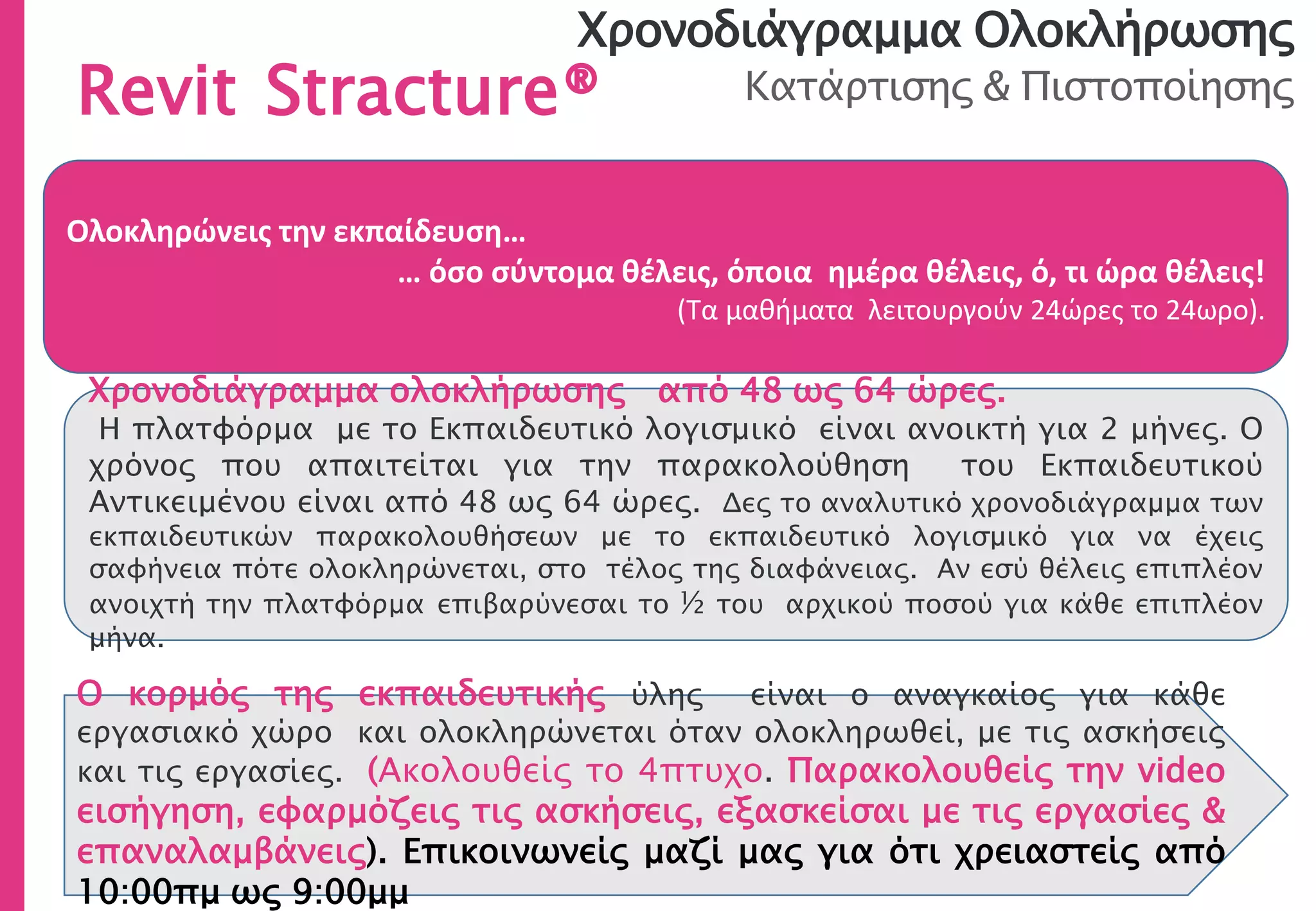Χρονοδιάγραμμα Ολοκλήρωσης
Κατάρτισης & Πιστοποίησης
Ολοκληρώνεις την εκπαίδευση…
… όσο σύντομα θέλεις, όποια ημέρα θέλεις, ό, τι ώρα θέλεις!
(Τα μαθήματα λειτουργούν 24ώρες το 24ωρο).
Χρονοδιάγραμμα ολοκλήρωσης από 48 ως 64 ώρες.
Η πλατφόρμα με το Εκπαιδευτικό λογισμικό είναι ανοικτή για 2 μήνες. Ο
χρόνος που απαιτείται για την παρακολούθηση του Εκπαιδευτικού
Αντικειμένου είναι από 48 ως 64 ώρες. Δες το αναλυτικό χρονοδιάγραμμα των
εκπαιδευτικών παρακολουθήσεων με το εκπαιδευτικό λογισμικό για να έχεις
σαφήνεια πότε ολοκληρώνεται, στο τέλος της διαφάνειας. Αν εσύ θέλεις επιπλέον
ανοιχτή την πλατφόρμα επιβαρύνεσαι το ½ του αρχικού ποσού για κάθε επιπλέον
μήνα.
Revit Stracture®
Ο κορμός της εκπαιδευτικής ύλης είναι ο αναγκαίος για κάθε
εργασιακό χώρο και ολοκληρώνεται όταν ολοκληρωθεί, με τις ασκήσεις
και τις εργασίες. (Ακολουθείς το 4πτυχο. Παρακολουθείς την video
εισήγηση, εφαρμόζεις τις ασκήσεις, εξασκείσαι με τις εργασίες &
επαναλαμβάνεις). Επικοινωνείς μαζί μας για ότι χρειαστείς από
10:00πμ ως 9:00μμ
 