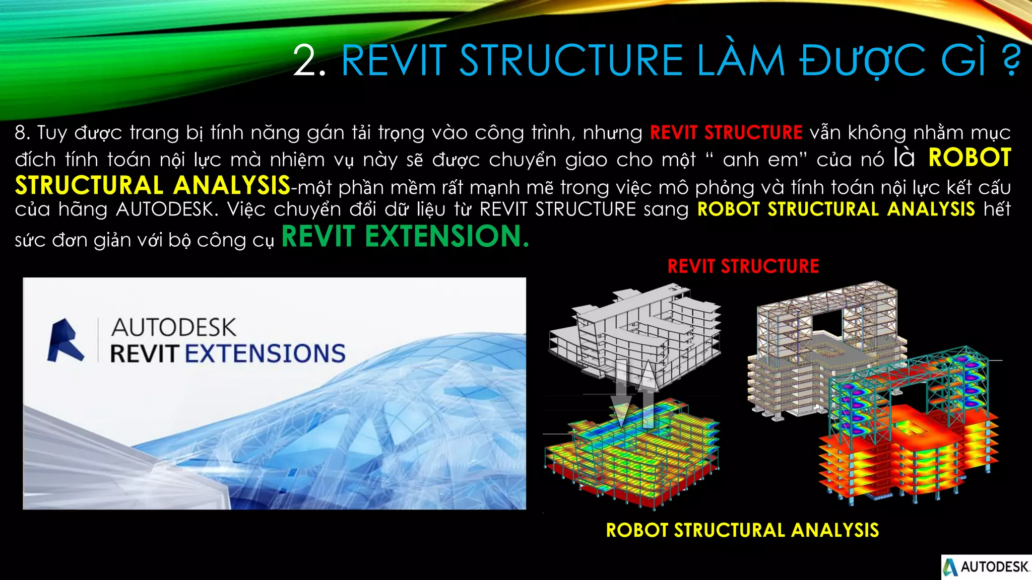 2. REVIT STRUCTURE LÀM ĐƯỢC GÌ ?
8. Tuy được trang bị tính năng gán tải trọng vào công trình, nhưng REVIT STRUCTURE vẫn không nhằm mục
đích tính toán nội lực mà nhiệm vụ này sẽ được chuyển giao cho một “ anh em” của nó là ROBOT
STRUCTURAL ANALYSIS-một phần mềm rất mạnh mẽ trong việc mô phỏng và tính toán nội lực kết cấu
của hãng AUTODESK. Việc chuyển đổi dữ liệu từ REVIT STRUCTURE sang ROBOT STRUCTURAL ANALYSIS hết
sức đơn giản với bộ công cụ REVIT EXTENSION.
ROBOT STRUCTURAL ANALYSIS
REVIT STRUCTURE
 