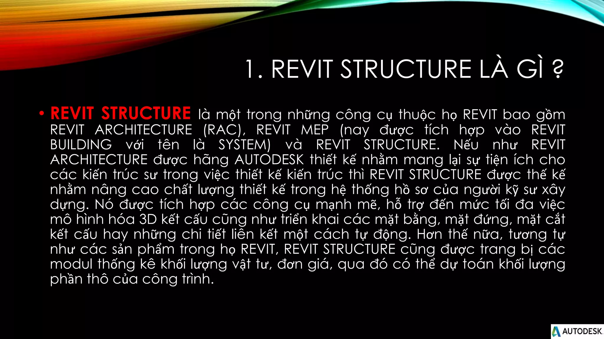 1. REVIT STRUCTURE LÀ GÌ ?
• REVIT STRUCTURE là một trong những công cụ thuộc họ REVIT bao gồm
REVIT ARCHITECTURE (RAC), REVIT MEP (nay được tích hợp vào REVIT
BUILDING với tên là SYSTEM) và REVIT STRUCTURE. Nếu như REVIT
ARCHITECTURE được hãng AUTODESK thiết kế nhằm mang lại sự tiện ích cho
các kiến trúc sư trong việc thiết kế kiến trúc thì REVIT STRUCTURE được thế kế
nhằm nâng cao chất lượng thiết kế trong hệ thống hồ sơ của người kỹ sư xây
dựng. Nó được tích hợp các công cụ mạnh mẽ, hỗ trợ đến mức tối đa việc
mô hình hóa 3D kết cấu cũng như triển khai các mặt bằng, mặt đứng, mặt cắt
kết cấu hay những chi tiết liên kết một cách tự động. Hơn thế nữa, tương tự
như các sản phẩm trong họ REVIT, REVIT STRUCTURE cũng được trang bị các
modul thống kê khối lượng vật tư, đơn giá, qua đó có thể dự toán khối lượng
phần thô của công trình.
 