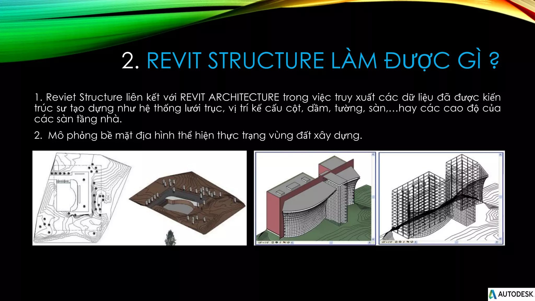 2. REVIT STRUCTURE LÀM ĐƯỢC GÌ ?
1. Reviet Structure liên kết với REVIT ARCHITECTURE trong việc truy xuất các dữ liệu đã được kiến
trúc sư tạo dựng như hệ thống lưới trục, vị trí kế cấu cột, dầm, tường, sàn,…hay các cao độ của
các sàn tầng nhà.
2. Mô phỏng bề mặt địa hình thể hiện thực trạng vùng đất xây dựng.
 