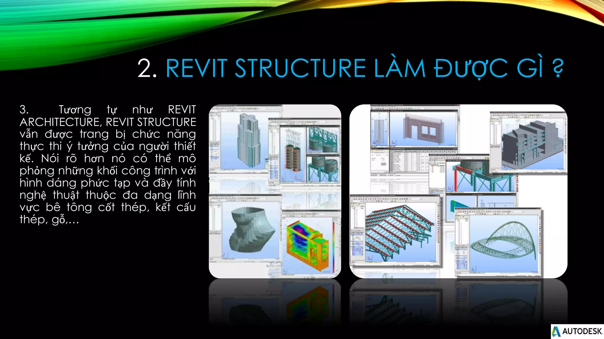 2. REVIT STRUCTURE LÀM ĐƯỢC GÌ ?
3. Tương tự như REVIT
ARCHITECTURE, REVIT STRUCTURE
vẫn được trang bị chức năng
thực thi ý tưởng của người thiết
kế. Nói rõ hơn nó có thể mô
phỏng những khối công trình với
hình dáng phức tạp và đầy tính
nghệ thuật thuộc đa dạng lĩnh
vực bê tông cốt thép, kết cấu
thép, gỗ,…
 