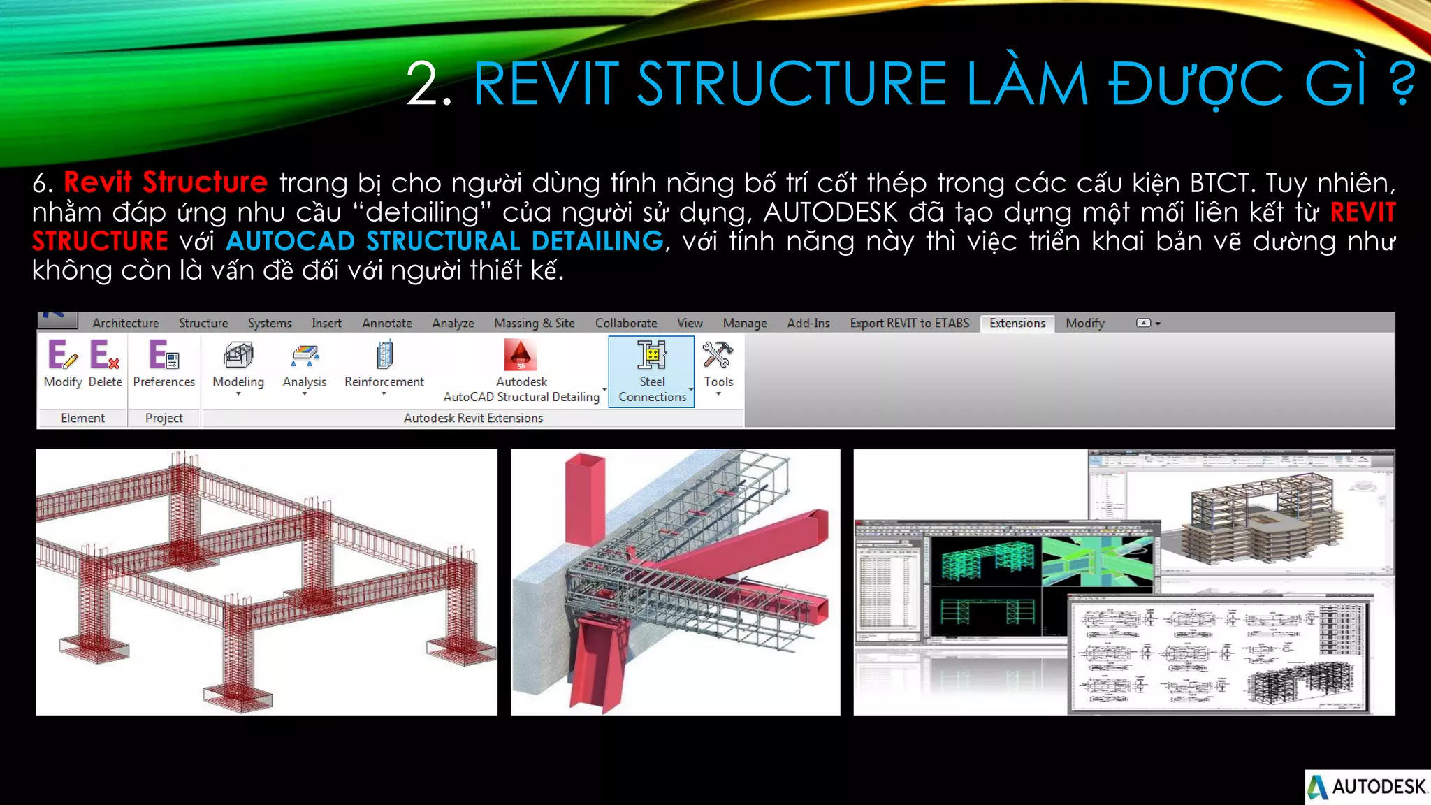 2. REVIT STRUCTURE LÀM ĐƯỢC GÌ ?
6. Revit Structure trang bị cho người dùng tính năng bố trí cốt thép trong các cấu kiện BTCT. Tuy nhiên,
nhằm đáp ứng nhu cầu “detailing” của người sử dụng, AUTODESK đã tạo dựng một mối liên kết từ REVIT
STRUCTURE với AUTOCAD STRUCTURAL DETAILING, với tính năng này thì việc triển khai bản vẽ dường như
không còn là vấn đề đối với người thiết kế.
 