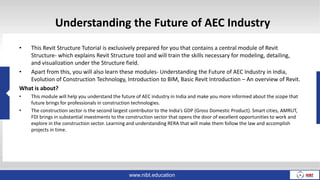 Understanding the Future of AEC Industry
• This Revit Structure Tutorial is exclusively prepared for you that contains a central module of Revit
Structure- which explains Revit Structure tool and will train the skills necessary for modeling, detailing,
and visualization under the Structure field.
• Apart from this, you will also learn these modules- Understanding the Future of AEC Industry in India,
Evolution of Construction Technology, Introduction to BIM, Basic Revit Introduction – An overview of Revit.
What is about?
• This module will help you understand the future of AEC industry in India and make you more informed about the scope that
future brings for professionals in construction technologies.
• The construction sector is the second largest contributor to the India’s GDP (Gross Domestic Product). Smart cities, AMRUT,
FDI brings in substantial investments to the construction sector that opens the door of excellent opportunities to work and
explore in the construction sector. Learning and understanding RERA that will make them follow the law and accomplish
projects in time.
www.nibt.education
 