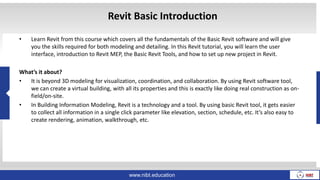 Revit Basic Introduction
• Learn Revit from this course which covers all the fundamentals of the Basic Revit software and will give
you the skills required for both modeling and detailing. In this Revit tutorial, you will learn the user
interface, introduction to Revit MEP, the Basic Revit Tools, and how to set up new project in Revit.
What’s it about?
• It is beyond 3D modeling for visualization, coordination, and collaboration. By using Revit software tool,
we can create a virtual building, with all its properties and this is exactly like doing real construction as on-
field/on-site.
• In Building Information Modeling, Revit is a technology and a tool. By using basic Revit tool, it gets easier
to collect all information in a single click parameter like elevation, section, schedule, etc. It’s also easy to
create rendering, animation, walkthrough, etc.
www.nibt.education
 