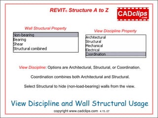 View Discipline and Wall Structural Usage
copyright www.cadclips.com 4.15..07
REVIT® Structure A to Z
View Discipline: Options are Architectural, Structural, or Coordination.
Coordination combines both Architectural and Structural.
Select Structural to hide (non-load-bearing) walls from the view.
Wall Structural Property
View Discipline Property
 