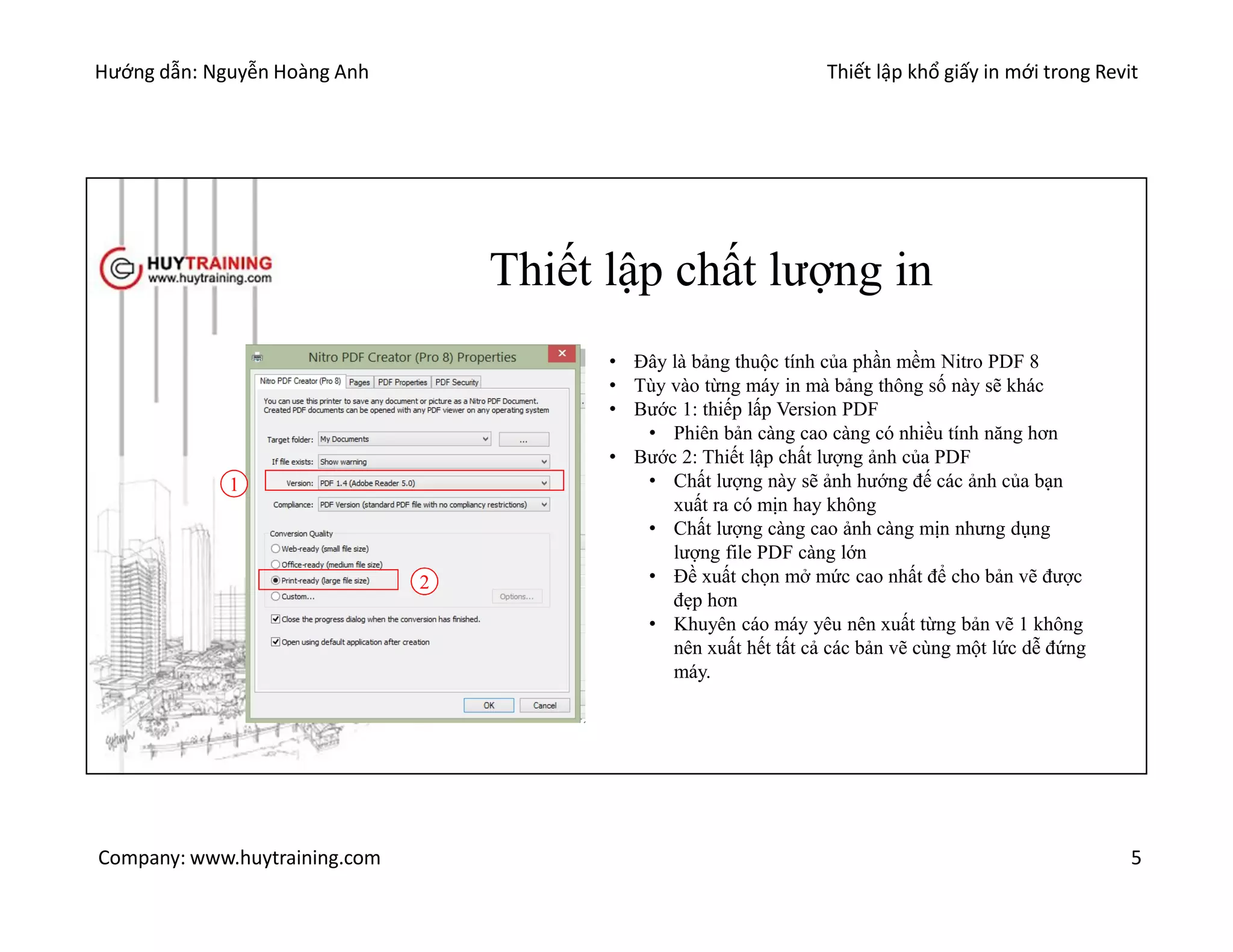 Hướng dẫn: Nguyễn Hoàng Anh Thiết lập khổ giấy in mới trong Revit
Company: www.huytraining.com 5
Thiết lập chất lượng in
• Đây là bảng thuộc tính của phần mềm Nitro PDF 8
• Tùy vào từng máy in mà bảng thông số này sẽ khác
• Bước 1: thiếp lấp Version PDF
• Phiên bản càng cao càng có nhiều tính năng hơn
• Bước 2: Thiết lập chất lượng ảnh của PDF
• Chất lượng này sẽ ảnh hướng đế các ảnh của bạn
xuất ra có mịn hay không
• Chất lượng càng cao ảnh càng mịn nhưng dụng
lượng file PDF càng lớn
• Đề xuất chọn mở mức cao nhất để cho bản vẽ được
đẹp hơn
• Khuyên cáo máy yêu nên xuất từng bản vẽ 1 không
nên xuất hết tất cả các bản vẽ cùng một lức dễ đứng
máy.
1
2
 