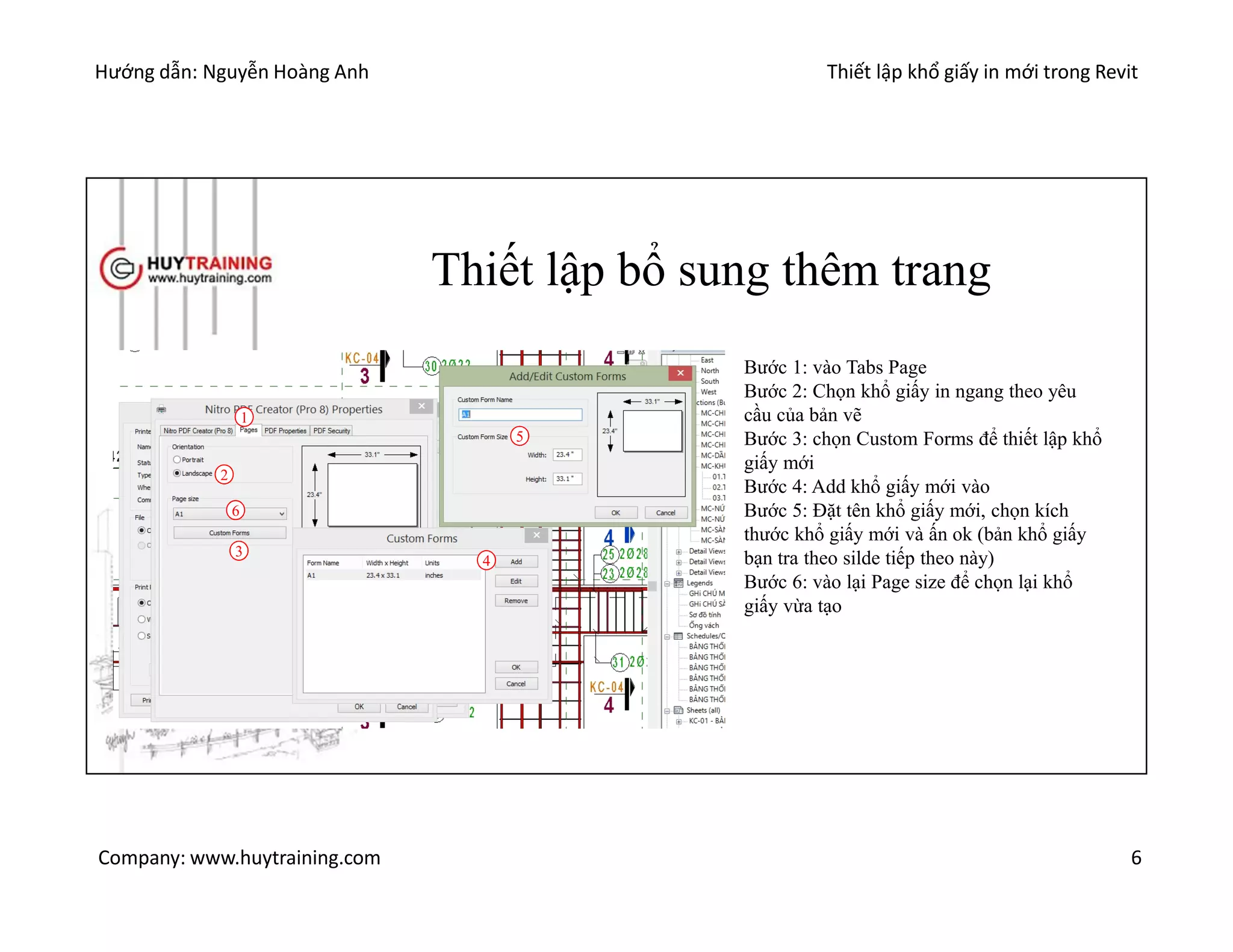Hướng dẫn: Nguyễn Hoàng Anh Thiết lập khổ giấy in mới trong Revit
Company: www.huytraining.com 6
Thiết lập bổ sung thêm trang
1
3
2
4
5
6
Bước 1: vào Tabs Page
Bước 2: Chọn khổ giấy in ngang theo yêu
cầu của bản vẽ
Bước 3: chọn Custom Forms để thiết lập khổ
giấy mới
Bước 4: Add khổ giấy mới vào
Bước 5: Đặt tên khổ giấy mới, chọn kích
thước khổ giấy mới và ấn ok (bản khổ giấy
bạn tra theo silde tiếp theo này)
Bước 6: vào lại Page size để chọn lại khổ
giấy vừa tạo
 