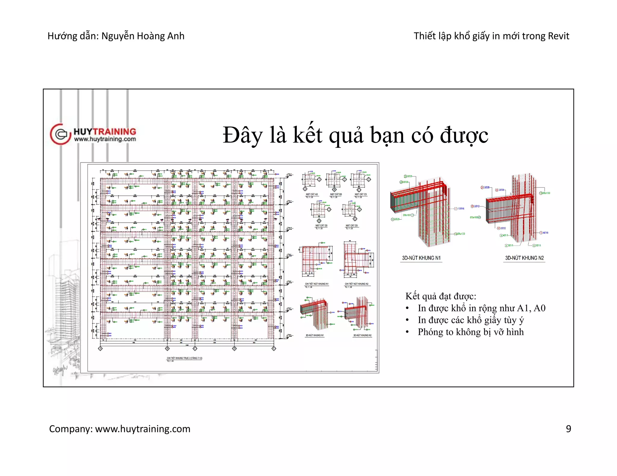 Hướng dẫn: Nguyễn Hoàng Anh Thiết lập khổ giấy in mới trong Revit
Company: www.huytraining.com 9
Đây là kết quả bạn có được
Kết quả đạt được:
• In được khổ in rộng như A1, A0
• In được các khổ giấy tùy ý
• Phóng to không bị vỡ hình
 