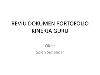 REVIU DOKUMEN PORTOFOLIO
KINERJA GURU
Oleh:
Soleh Suhendar
 