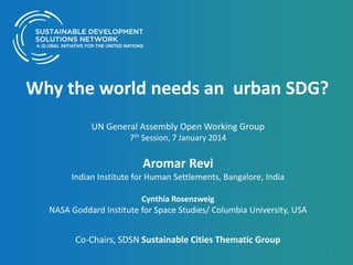 Why the world needs an urban SDG?
UN General Assembly Open Working Group
7th Session, 7 January 2014

Aromar Revi
Indian Institute for Human Settlements, Bangalore, India
Cynthia Rosenzweig

NASA Goddard Institute for Space Studies/ Columbia University, USA

Co-Chairs, SDSN Sustainable Cities Thematic Group
1

 