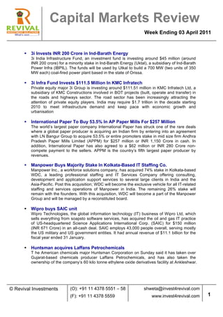  
                     Capital Markets Review
                                                                          Week Ending 03 April 2011


      §   3i Invests INR 200 Crore in Ind-Barath Energy
           3i India Infrastructure Fund, an investment fund is investing around $45 million (around
           INR 200 crore) for a minority stake in Ind-Barath Energy (Uktal), a subsidiary of Ind-Barath
           Power Infra (IBPIL). The funds will be used by Utkal to build a 700 MW (two units of 350
           MW each) coal-fired power plant based in the state of Orissa.

      §   3i Infra Fund Invests $111.5 Million In KMC Infratech
           Private equity major 3i Group is investing around $111.51 million in KMC Infratech Ltd, a
           subsidiary of KMC Constructions involved in BOT projects (built, operate and transfer) in
           the roads and highways sector. The road sector has been increasingly attracting the
           attention of private equity players. India may require $1.7 trillion in the decade starting
           2010 to meet infrastructure demand and keep pace with economic growth and
           urbanisation

      §   International Paper To Buy 53.5% In AP Paper Mills For $257 Million
           The world’s largest paper company International Paper has struck one of the rare deals
           where a global paper producer is acquiring an Indian firm by entering into an agreement
           with LN Bangur Group to acquire 53.5% or entire promoters stake in mid size firm Andhra
           Pradesh Paper Mills Limited (APPM) for $257 million or INR 1,150 Crore in cash. In
           addition, International Paper has also agreed to a $62 million or INR 280 Crore non-
           compete payment to the sellers. APPM is the country’s fifth largest paper producer by
           revenues.

      §   Manpower Buys Majority Stake In Kolkata-Based IT Staffing Co.
           Manpower Inc., a workforce solutions company, has acquired 74% stake in Kolkata-based
           WDC, a leading professional staffing and IT Services Company offering consulting,
           development and application support services to several large clients in India and the
           Asia-Pacific. Post this acquisition; WDC will become the exclusive vehicle for all IT-related
           staffing and services operations of Manpower in India. The remaining 26% stake will
           remain with the founders. With this acquisition, WDC will become a part of the Manpower
           Group and will be managed by a reconstituted board.

      §   Wipro buys SAIC unit
           Wipro Technologies, the global information technology (IT) business of Wipro Ltd, which
           sells everything from soapsto software services, has acquired the oil and gas IT practice
           of US-headquartered Science Applications International Corp. (SAIC) for $150 million
           (INR 671 Crore) in an all-cash deal. SAIC employs 43,000 people overall, serving mostly
           the US military and US government entities. It had annual revenue of $11.1 billion for the
           fiscal year ended 31 January.

      §   Huntsman acquires Laffans Petrochemicals
           T	
   he American chemicals major Huntsman Corporation on Sunday said it has taken over
           Gujarat-based chemicals producer Laffans Petrochemicals, and has also taken the
           ownership of the company’s 60 kilo tonne ethylene oxide derivatives facility at Ankleshwar.




© Revival Investments            (O): +91 11 4378 5551 – 58               shweta@invest4revival.com
                                 (F): +91 11 4378 5559                         www.invest4revival.com      1
            	
  
 