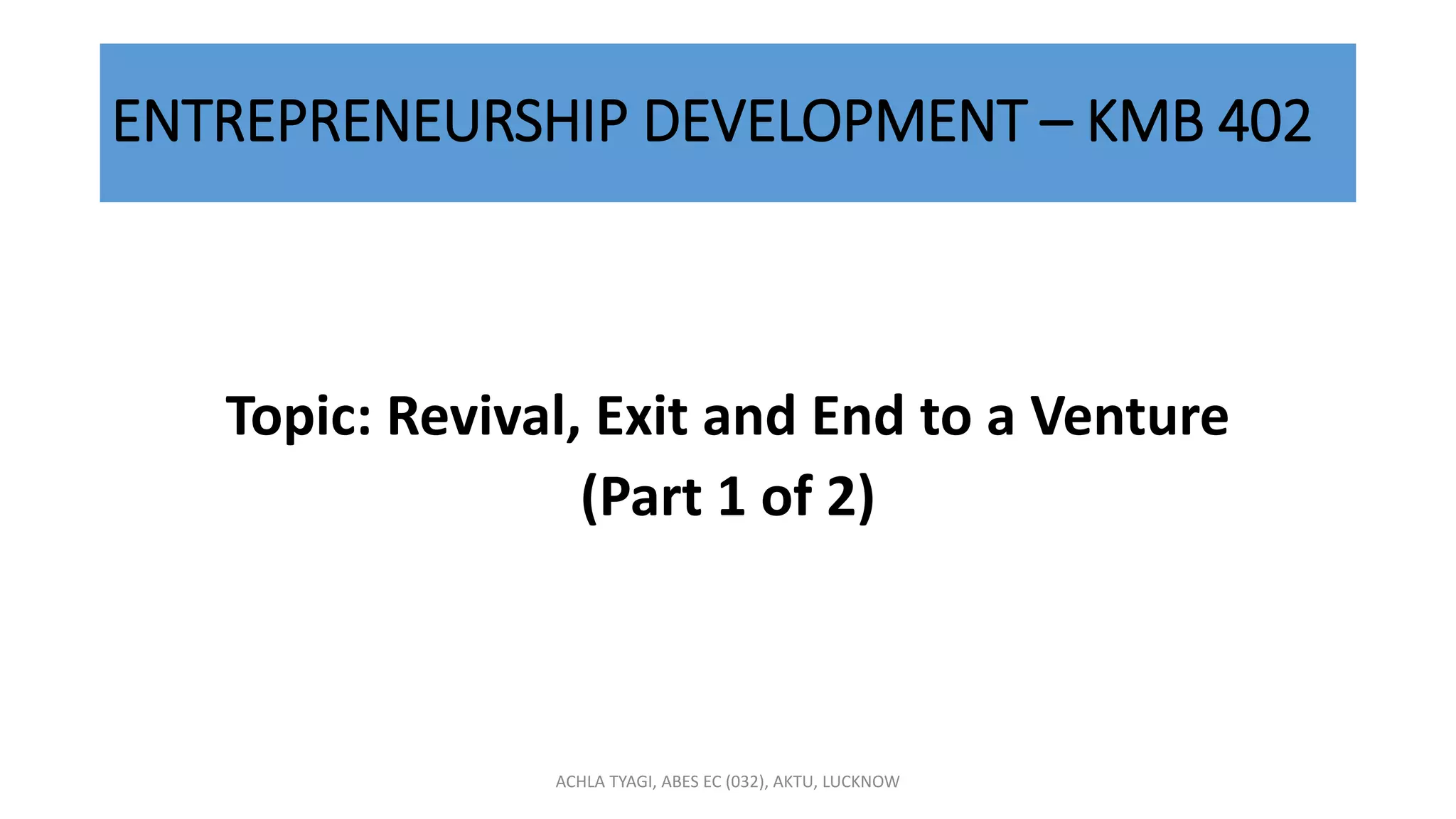 ENTREPRENEURSHIP DEVELOPMENT – KMB 402
Topic: Revival, Exit and End to a Venture
(Part 1 of 2)
ACHLA TYAGI, ABES EC (032), AKTU, LUCKNOW
 