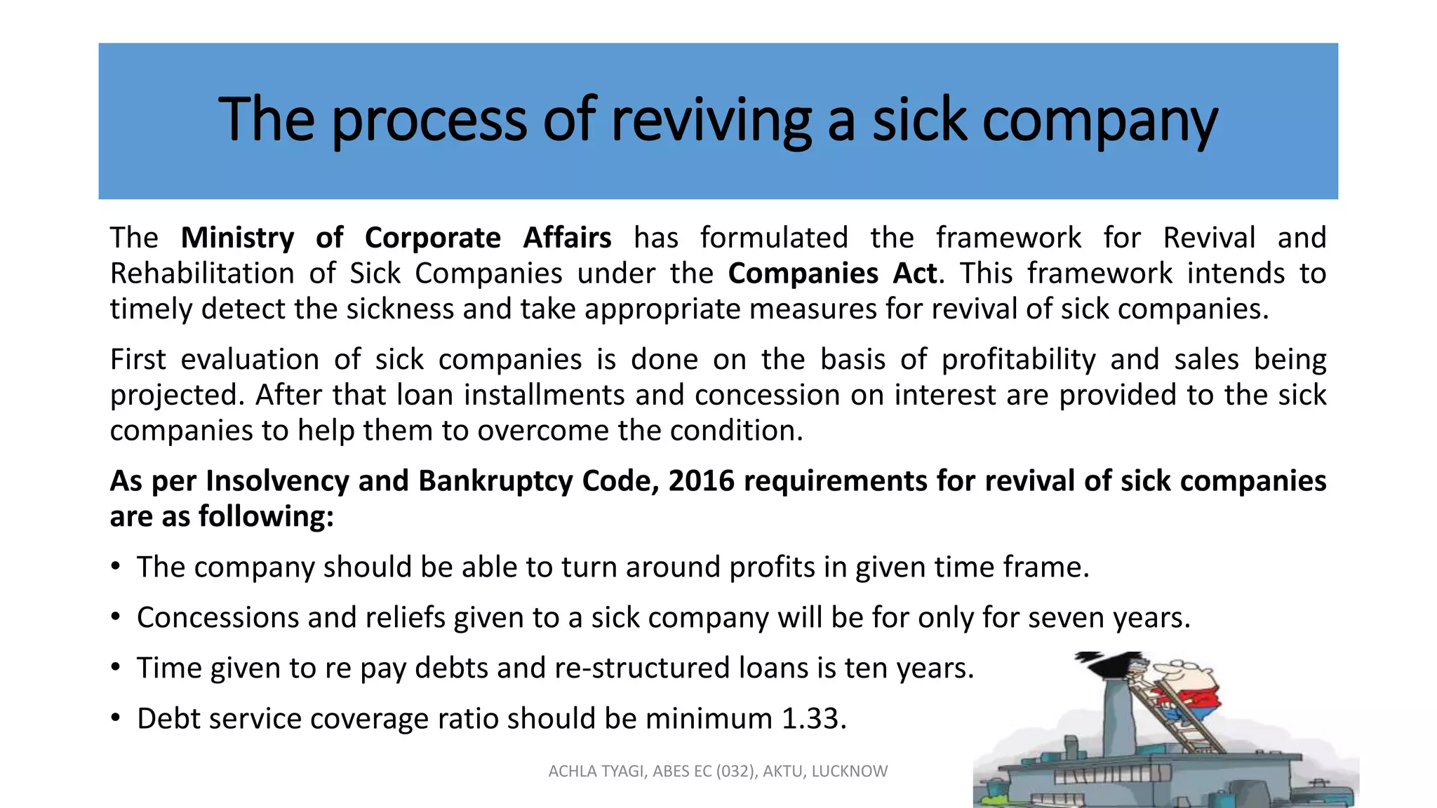 The process of reviving a sick company
The Ministry of Corporate Affairs has formulated the framework for Revival and
Rehabilitation of Sick Companies under the Companies Act. This framework intends to
timely detect the sickness and take appropriate measures for revival of sick companies.
First evaluation of sick companies is done on the basis of profitability and sales being
projected. After that loan installments and concession on interest are provided to the sick
companies to help them to overcome the condition.
As per Insolvency and Bankruptcy Code, 2016 requirements for revival of sick companies
are as following:
• The company should be able to turn around profits in given time frame.
• Concessions and reliefs given to a sick company will be for only for seven years.
• Time given to re pay debts and re-structured loans is ten years.
• Debt service coverage ratio should be minimum 1.33.
ACHLA TYAGI, ABES EC (032), AKTU, LUCKNOW
 