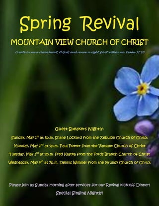 Spring Revival
 MOUNTAIN VIEW CHURCH OF CHRIST
   Create in me a clean heart, O God; and renew a right spirit within me. Psalm 51:10




                            Guest Speakers Nightly:

 Sunday, May 1st at 6p.m. Shane Lockard from the Zebulon Church of Christ

  Monday, May 2nd at 7p.m. Paul Potter from the Vansant Church of Christ

Tuesday, May 3rd at 7p.m. Fred Klatka from the Fords Branch Church of Christ

Wednesday, May 4th at 7p.m. Dennis Wimmer from the Grundy Church of Christ




Please join us Sunday morning after services for our Revival kick-off Dinner!

                             Special Singing Nightly!
 