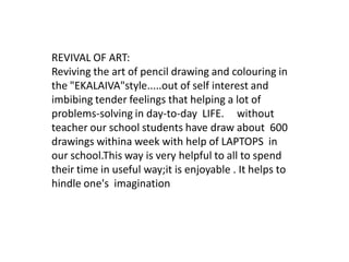 REVIVAL OF ART:
Reviving the art of pencil drawing and colouring in
the "EKALAIVA"style.....out of self interest and
imbibing tender feelings that helping a lot of
problems-solving in day-to-day LIFE. without
teacher our school students have draw about 600
drawings withina week with help of LAPTOPS in
our school.This way is very helpful to all to spend
their time in useful way;it is enjoyable . It helps to
hindle one's imagination
 