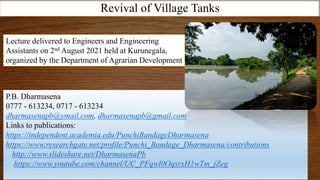 Revival of Village Tanks
P.B. Dharmasena
0777 - 613234, 0717 - 613234
dharmasenapb@ymail.com, dharmasenapb@gmail.com
Links to publications:
https://independent.academia.edu/PunchiBandageDharmasena
https://www.researchgate.net/profile/Punchi_Bandage_Dharmasena/contributions
http://www.slideshare.net/DharmasenaPb
https://www.youtube.com/channel/UC_PFqwl0OqsrxH1wTm_jZeg
Lecture delivered to Engineers and Engineering
Assistants on 2nd August 2021 held at Kurunegala,
organized by the Department of Agrarian Development
 