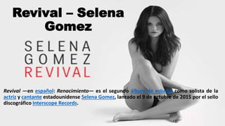 Revival – Selena
Gomez
Revival —en español: Renacimiento— es el segundo álbum de estudio como solista de la
actriz y cantante estadounidense Selena Gomez, lanzado el 9 de octubre de 2015 por el sello
discográfico Interscope Records.
 