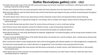 Gothic Revival(neo gothic):1830 - 1860
The Gothic Revival style is part of the mid-19th century picturesque and romantic movement in architecture, reflecting the public’s taste for
buildings inspired by medieval design.
This was a real departure from the previously popular styles that drew inspiration from the classical forms of ancient Greece and Rome.
While distinctly different, both the Gothic Revival style and the Greek Revival style looked to the past, and both remained popular throughout
the mid 19th century.
The Gothic Revival style in America was advanced by architects Alexander Jackson Davis and especially Andrew Jackson Downing,
This style was promoted as an appropriate design for rural settings, with its complex and irregular shapes and forms fitting well into the
natural landscape.
Thus, the Gothic Revival style was often chosen for country homes and houses in rural or small town settings.
Early Victorian houses drew inspiration mostly from Western Europe, usually reinterpreting medieval forms.
Multi-colored and textured walls, steeply pitched roofs and asymmetrical facades are traditional features.
Gothic Revival homes are most easily identified by the elaborate “gingerbread” trim below the gables, and the strong vertical emphasis of the
windows and rooflines
The most commonly identifiable feature of the Gothic Revival style is the pointed arch, used for windows, doors, and decorative elements like
porches, dormers, or roof gables.
Other characteristic details include steeply pitched roofs and front facing gables with delicate wooden trim called vergeboards or bargeboards.
This distinctive incised wooden trim is often referred to as “gingerbread” and is the feature most associated with this style.
Gothic Revival style buildings often have porches with decorative turned posts or slender columns, with flattened arches or side brackets
connecting the posts.
Gothic Revival style churches may have not just pointed arch windows and porticos, but often feature a Norman castle-like tower with a
crenellated parapet or a high spire
 