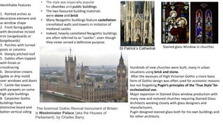 Identifiable Features
1. Pointed arches as
decorative element and
as window shape
2. Front facing gables
with decorative incised
trim (vergeboards or
bargeboards)
3. Porches with turned
posts or columns
4. Steeply pitched roof
5. Gables often topped
with finials or
crossbracing
6. Decorative crowns
(gable or drip mold)
over windows and doors
7. Castle-like towers
with parapets on some
high style buildings
8. Carpenter Gothic
buildings have
distinctive board and
batten vertical siding
• The style was especially popular
for churches and public buildings
• The two favoured building materials
were stone and brick
• Many Neogothic buildings feature castellation:
crenellated walls and towers in imitation of
medieval castles
• Indeed, heavily castellated Neogothic buildings
are often referred to as "castles", even though
they never served a defensive purpose.
The foremost Gothic Revival monument of Britain
is Westminster Palace (aka the Houses of
Parliament), by Charles Barry
St Patrick's Cathedral
Hundreds of new churches were built, many in urban
situations using brick and stone.
After the excesses of High Victorian Gothic a more basic
form of Gothic design was often used for economic reasons
but not forgetting Pugin’s principles of the ‘True Style’ for
ecclesiastical use.
Major expansion in Stained Glass window production with
many new and restored churches requiring Stained Glass.
Architects working closely with glass designers and
manufacturers.
Pugin designed stained glass both for his own buildings and
for other architects.
Stained glass Window in churches
 