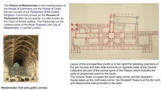 Layout of the principal floor (north is to the right)The debating chambers of
the two Houses and their ante-rooms lie on opposite sides of the Central
Lobbyand are part of the central spine of the Palace, which includes the
suite of ceremonial rooms to the south.
The Victoria Tower occupies the south-west corner and the Speaker's
House takes up the north-east corner; the Elizabeth Tower is at the far north
and Westminster Hall protrudes to the west.
The Palace of Westminster is the meeting place of
the House of Commons and the House of Lords,
the two houses of the Parliament of the United
Kingdom. Commonly known as the Houses of
Parliament after its occupants, it is also known as
the 'heart of British politics'. The Palace lies on the
northern bank of the River Thamesin the City of
Westminster, in central London.
Westminster Hall with gothic arches
 