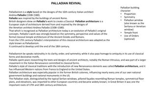 Palladianism is a style based on the designs of the 16th-century Italian architect
Andrea Palladio (1508-1580).
Palladio was inspired by the buildings of ancient Rome.
British designers drew on Palladio's work to create a Classical Palladian architecture is a
European style of architecture derived from and inspired by the designs of
the Venetian architect Andrea Palladio (1508–1580).
That which is recognized as Palladian architecture today is an evolution of Palladio's original
concepts. Palladio's work was strongly based on the symmetry, perspective and values of the
formal classical temple architecture of the Ancient Greeks and Romans.
From the 17th century Palladio's interpretation of this classical architecture was adapted as the
style known as Palladianism.
It continued to develop until the end of the 18th century.
Palladian building
character
• Proportion
• Symmetry
• Palladian window
(also known as the
Serliana or Venetian
window)
• Temple front
• Use of Orders
(optional)
Palladianism be speaks rationality in its clarity, order, and symmetry, while it also pays homage to antiquity in its use of classical
forms and decorative motifs.
Palladio spent years researching the texts and designs of ancient architects, notably the Roman Vitruvius, and was part of a larger
movement in the Italian Renaissance committed to classical forms.
Palladio's style of classical traditions with the introduction of new Renaissance elements was called Palladian architecture, and it
has influenced Western nations from France to England to the United States.
Palladian architecture was especially popular in the former British colonies, influencing nearly every one of our own national
government buildings and national monuments in the US.
The Palladian style, distinguished by the typical Serlian windows, pillared façades resembling Roman temples, symmetrical floor
plans, and elevations, was imported to other European countries and became widely known; in Great Britain it was one the
important roots of 17th and 18th century architecture.
PALLADIAN REVIVAL
 