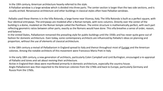 In the 19th century, American architecture heavily referred to the style.
A Palladian window is a large window which is divided into three parts. The center section is larger than the two side sections, and is
usually arched. Renaissance architecture and other buildings in classical styles often have Palladian windows.
Palladio used these themes is in the Villa Rotonda, a large home near Vicenza, Italy. The Villa Rotonda is built as a perfect square, with
four identical entryways. The entryways are modeled after a Roman temple, with Ionic columns. Directly over the center of the
building is a dome, modeled on the Roman temple called the Pantheon. The entire structure is mathematically perfect, with each part
reflecting geometric ratios between other parts, exactly as the Romans would have done. This villa breathes a sense of order, reason,
and balance.
In the United States, Palladianism remained the prevailing style for public buildings until the 1930s and has never quite gone out of
fashion for domestic architecture. Even today, some contemporary architects are influenced by Palladio’s ideas on planning and
proportion, without the use of elements of classical architecture.
In the 18th century a revival of Palladianism in England spread to Italy and thence throughout most of Europe and the American
colonies. Among the notable architects of this movement were Francesco Maria Preti in Italy
In the early 18th century, a new generation of architects, particularly Colen Campbell and Lord Burlington, encouraged a re-appraisal
of Palladio and Jones and set about reviving their architecture.
Active in England their ideas were manifested primarily in domestic architecture, especially the country house.
Anglo-Palladianism was then exported to the American colonies from the 1740s and back to Europe, particularly Germany and
Russia from the 1760s.
 
