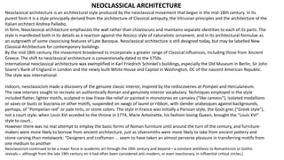 NEOCLASSICAL ARCHITECTURE
Neoclassical architecture is an architectural style produced by the neoclassical movement that began in the mid-18th century. In its
purest form it is a style principally derived from the architecture of Classical antiquity, the Vitruvian principles and the architecture of the
Italian architect Andrea Palladio.
In form, Neoclassical architecture emphasizes the wall rather than chiaroscuro and maintains separate identities to each of its parts. The
style is manifested both in its details as a reaction against the Rococo style of naturalistic ornament, and in its architectural formulae as
an outgrowth of some classicising features of Late Baroque. Neoclassical architecture is still designed today, but may be labelled New
Classical Architecture for contemporary buildings
By the mid 18th century, the movement broadened to incorporate a greater range of Classical influences, including those from Ancient
Greece. The shift to neoclassical architecture is conventionally dated to the 1750s.
International neoclassical architecture was exemplified in Karl Friedrich Schinkel's buildings, especially the Old Museum in Berlin, Sir John
Soane's Bank of England in London and the newly built White House and Capitol in Washington, DC of the nascent American Republic.
The style was international.
Indoors, neoclassicism made a discovery of the genuine classic interior, inspired by the rediscoveries at Pompeii and Herculaneum.
The new interiors sought to recreate an authentically Roman and genuinely interior vocabulary. Techniques employed in the style
included flatter, lighter motifs, sculpted in low frieze-like relief or painted in monotones en camaïeu ("like cameos"), isolated medallions
or vases or busts or bucrania or other motifs, suspended on swags of laurel or ribbon, with slender arabesques against backgrounds,
perhaps, of "Pompeiian red" or pale tints, or stone colors. The style in France was initially a Parisian style, the Goût grec ("Greek style"),
not a court style; when Louis XVI acceded to the throne in 1774, Marie Antoinette, his fashion-loving Queen, brought the "Louis XVI"
style to court..
However there was no real attempt to employ the basic forms of Roman furniture until around the turn of the century, and furniture-
makers were more likely to borrow from ancient architecture, just as silversmiths were more likely to take from ancient pottery and
stone-carving than metalwork: "Designers and craftsmen ... seem to have taken an almost perverse pleasure in transferring motifs from
one medium to another
Neoclassicism continued to be a major force in academic art through the 19th century and beyond—a constant antithesis to Romanticism or Gothic
revivals— although from the late 19th century on it had often been considered anti-modern, or even reactionary, in influential critical circles.[
 