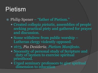 Pietism
 Philip Spener – “father of Pietism.”
 Created collegia pietatis, assemblies of people
seeking practical piety and gathered for prayer
and discussion.
 Some withdrew from public worship –
Lutheran clergy violently opposed.
 1675, Pia Desideria, Pietism Manifesto.
 Necessity of personal study of Scripture and
duty of laymen to exercise spiritual
priesthood.
 Urged seminary professors to give spiritual
dimension to education
 