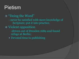 Pietism
 “Doing the Word”
- never be satisfied with mere knowledge of
Scripture; put it into practice.
 Violent opposition
-driven out of Dresden 1689 and found
refuge at Berlin;
 Devoted time to publishing
 