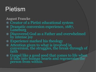 Pietism
August Francke
 Creator of a Pietist educational system
 Dramatic conversion experience, 1687,
Luneburg
 Discovered God as a Father and overwhelmed
by intense joy
 Experience marked his theology
 Attention given to what is involved in
conversion, the struggles, the break-through of
faith
 Gospel like a good seed that comes to life when
it falls into human hearts and regenerates the
person from within.
 