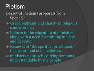 Pietism
Legacy of Pietism (proposals from
Spener):
 Urged restraint and charity in religious
controversies.
 Reform in the education of ministers
along with a need for training in piety
and devotion
 Renewal of “the spiritual priesthood,”
the priesthood of all believers.
 ministers to preach edifying sermons—
understandable by the people
 