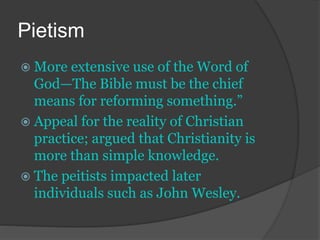 Pietism
 More extensive use of the Word of
God—The Bible must be the chief
means for reforming something.”
 Appeal for the reality of Christian
practice; argued that Christianity is
more than simple knowledge.
 The peitists impacted later
individuals such as John Wesley.
 