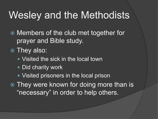 Wesley and the Methodists
 Members of the club met together for
prayer and Bible study.
 They also:
 Visited the sick in the local town
 Did charity work
 Visited prisoners in the local prison
 They were known for doing more than is
“necessary” in order to help others.
 