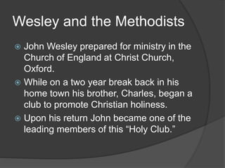 Wesley and the Methodists
 John Wesley prepared for ministry in the
Church of England at Christ Church,
Oxford.
 While on a two year break back in his
home town his brother, Charles, began a
club to promote Christian holiness.
 Upon his return John became one of the
leading members of this “Holy Club.”
 