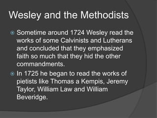 Wesley and the Methodists
 Sometime around 1724 Wesley read the
works of some Calvinists and Lutherans
and concluded that they emphasized
faith so much that they hid the other
commandments.
 In 1725 he began to read the works of
pietists like Thomas a Kempis, Jeremy
Taylor, William Law and William
Beveridge.
 