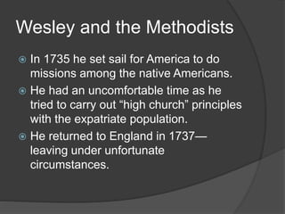 Wesley and the Methodists
 In 1735 he set sail for America to do
missions among the native Americans.
 He had an uncomfortable time as he
tried to carry out “high church” principles
with the expatriate population.
 He returned to England in 1737—
leaving under unfortunate
circumstances.
 