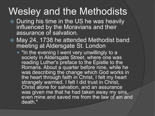 Wesley and the Methodists
 During his time in the US he was heavily
influenced by the Moravians and their
assurance of salvation.
 May 24, 1738 he attended Methodist band
meeting at Aldersgate St. London
 "In the evening I went very unwillingly to a
society in Aldersgate Street, where one was
reading Luther's preface to the Epistle to the
Romans. About a quarter before nine, while he
was describing the change which God works in
the heart through faith in Christ, I felt my heart
strangely warmed. I felt I did trust in Christ,
Christ alone for salvation, and an assurance
was given me that he had taken away my sins,
even mine and saved me from the law of sin and
death."
 