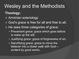 Wesley and the Methodists
Theology:
 Arminian soteriology
 God’s grace is free for all and free to all.
 He sees three categories of grace:
 Prevenient grace: grace which goes before
to wake up the will.
 Justifying grace: grace of forgiveness of sin.
 Sanctifying grace: grace to move the
believer into a closer walk with God—
evident by good works.
 