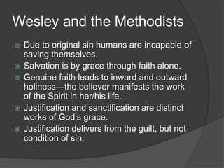 Wesley and the Methodists
 Due to original sin humans are incapable of
saving themselves.
 Salvation is by grace through faith alone.
 Genuine faith leads to inward and outward
holiness—the believer manifests the work
of the Spirit in her/his life.
 Justification and sanctification are distinct
works of God’s grace.
 Justification delivers from the guilt, but not
condition of sin.
 