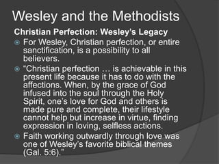 Wesley and the Methodists
Christian Perfection: Wesley’s Legacy
 For Wesley, Christian perfection, or entire
sanctification, is a possibility to all
believers.
 “Christian perfection … is achievable in this
present life because it has to do with the
affections. When, by the grace of God
infused into the soul through the Holy
Spirit, one’s love for God and others is
made pure and complete, their lifestyle
cannot help but increase in virtue, finding
expression in loving, selfless actions.
 Faith working outwardly through love was
one of Wesley’s favorite biblical themes
(Gal. 5:6).”
 